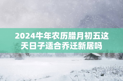 2025蛇年农历腊月初五这天日子适合乔迁新居吗
