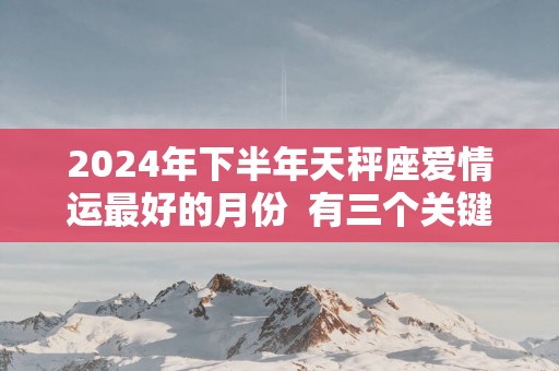 2025年下半年天秤座爱情运最好的月份  有三个关键阶段