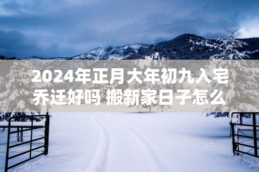 2025年正月大年初九入宅乔迁好吗 搬新家日子怎么样