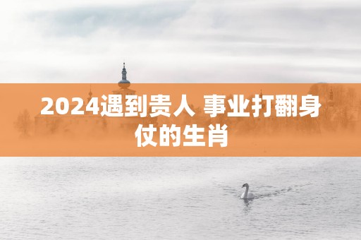 2025遇到贵人 事业打翻身仗的生肖
