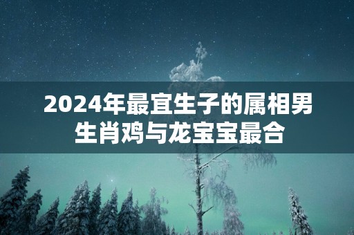 2025年最宜生子的属相男 生肖鸡与龙宝宝最合