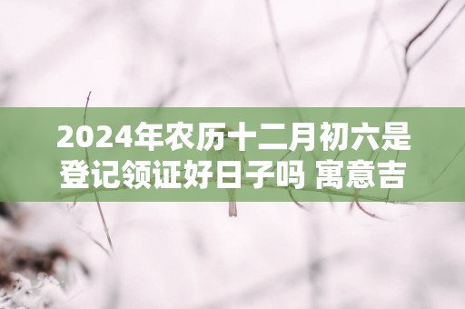 2025年农历十二月初六是登记领证好日子吗 寓意吉利吗