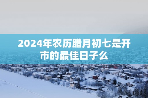 2025年农历腊月初七是开市的最佳日子么