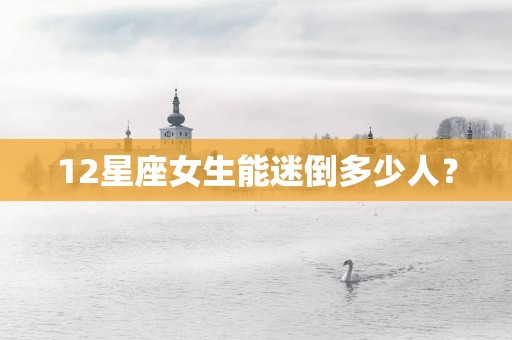 12星座女生能迷倒多少人？