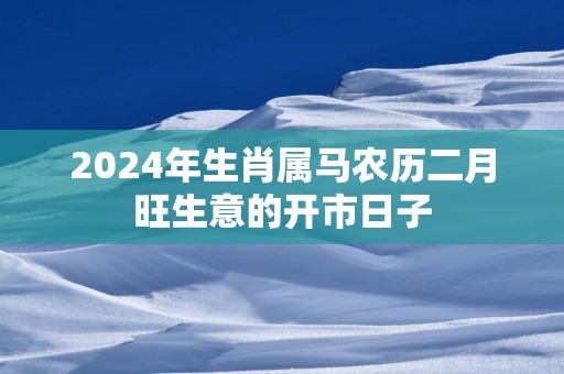 2025年生肖属马农历二月旺生意的开市日子