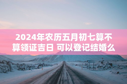 2025年农历五月初七算不算领证吉日 可以登记结婚么
