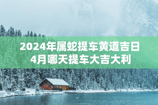 2025年属蛇提车黄道吉日 4月哪天提车大吉大利
