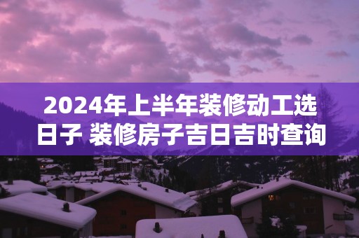 2025年上半年装修动工选日子 装修房子吉日吉时查询