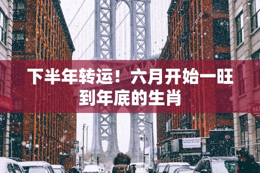 下半年转运！六月开始一旺到年底的生肖