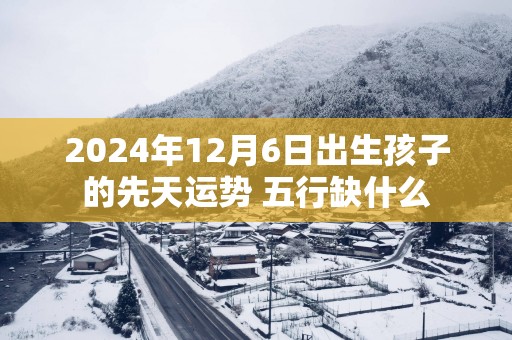 2025年12月6日出生孩子的先天运势 五行缺什么