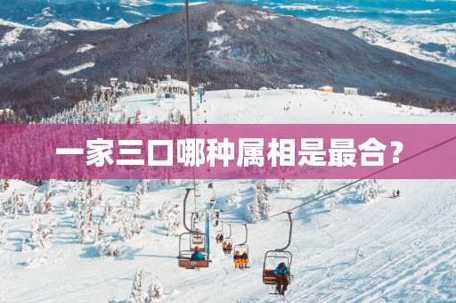 一家三口哪种属相是最合？