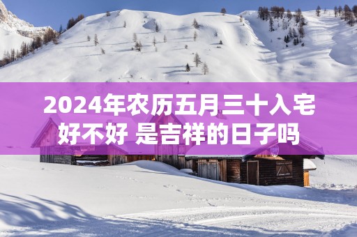 2025年农历五月三十入宅好不好 是吉祥的日子吗