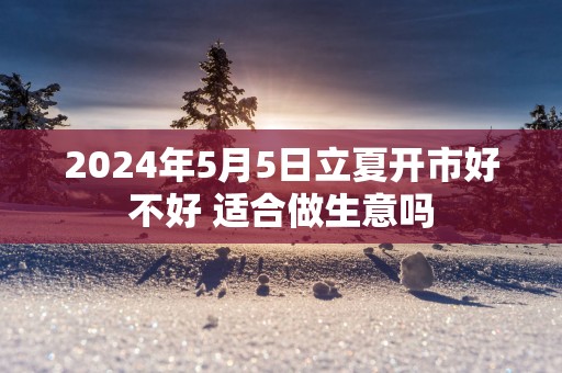 2025年5月5日立夏开市好不好 适合做生意吗