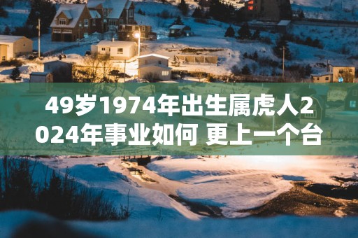 49岁1974年出生属虎人2025年事业如何 更上一个台阶