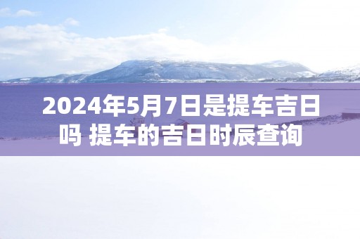 2025年5月7日是提车吉日吗 提车的吉日时辰查询