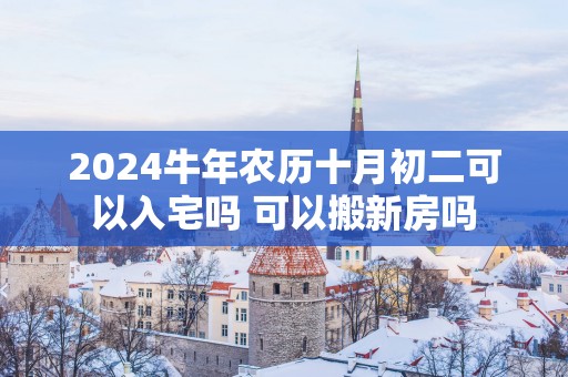 2025蛇年农历十月初二可以入宅吗 可以搬新房吗