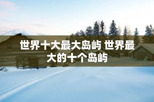 世界十大最大岛屿 世界最大的十个岛屿