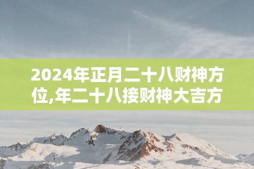 2025年正月二十八财神方位,年二十八接财神大吉方位