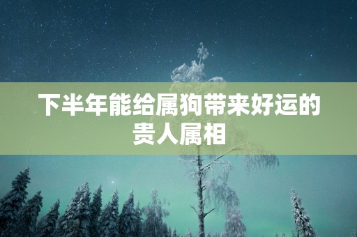 下半年能给属狗带来好运的贵人属相