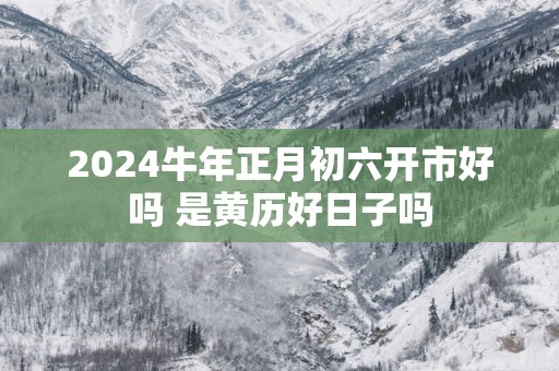 2025蛇年正月初六开市好吗 是黄历好日子吗