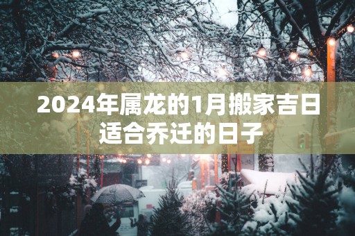 2025年属龙的1月搬家吉日 适合乔迁的日子