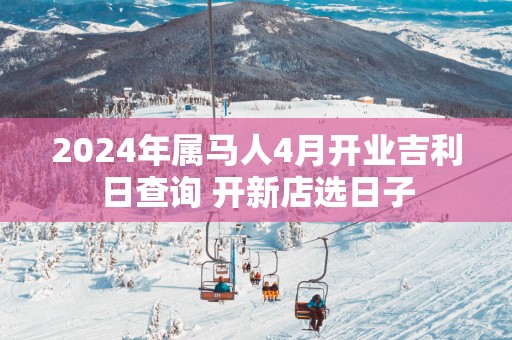 2025年属马人4月开业吉利日查询 开新店选日子