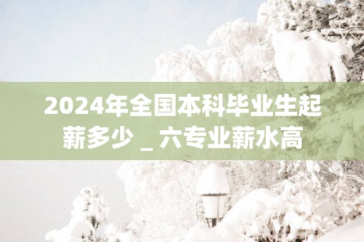 2025年全国本科毕业生起薪多少＿六专业薪水高