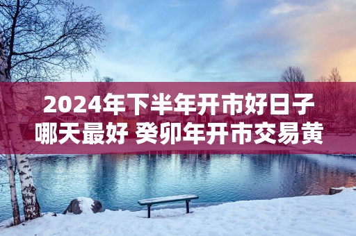 2025年下半年开市好日子哪天最好 癸卯年开市交易黄道吉日