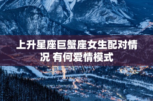 上升星座巨蟹座女生配对情况 有何爱情模式