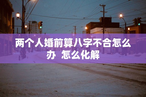 两个人婚前算八字不合怎么办  怎么化解