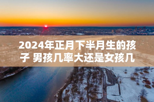 2025年正月下半月生的孩子 男孩几率大还是女孩几率大