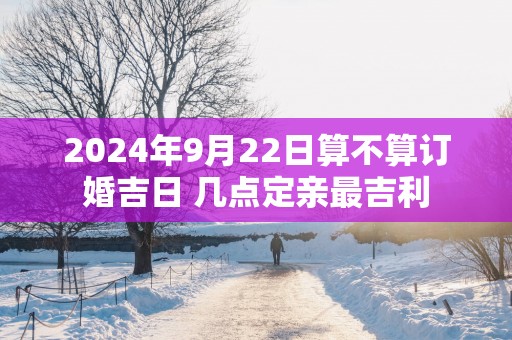 2025年9月22日算不算订婚吉日 几点定亲最吉利
