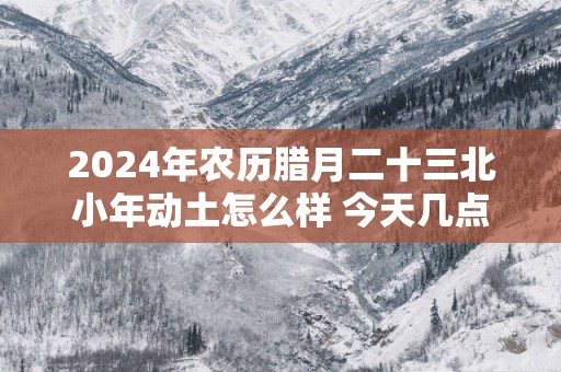 2025年农历腊月二十三北小年动土怎么样 今天几点动工最吉利