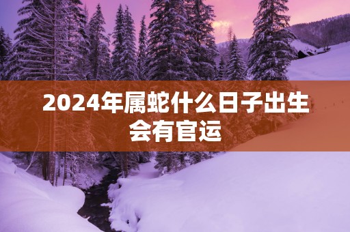 2025年属蛇什么日子出生会有官运