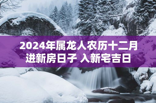 2025年属龙人农历十二月进新房日子 入新宅吉日
