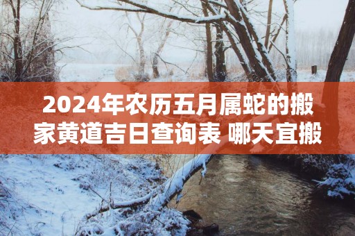 2025年农历五月属蛇的搬家黄道吉日查询表 哪天宜搬入新房