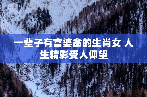 一辈子有富婆命的生肖女 人生精彩受人仰望