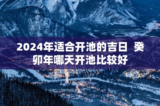 2025年适合开池的吉日  癸卯年哪天开池比较好