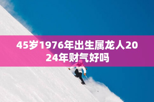 45岁1976年出生属龙人2025年财气好吗