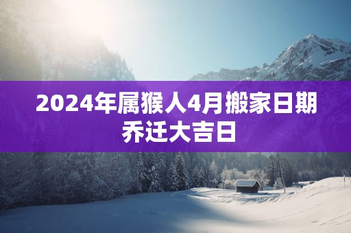 2025年属猴人4月搬家日期 乔迁大吉日