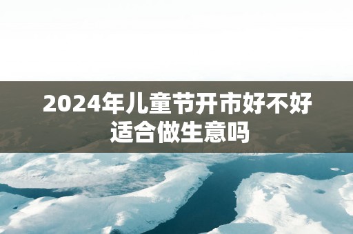 2025年儿童节开市好不好 适合做生意吗
