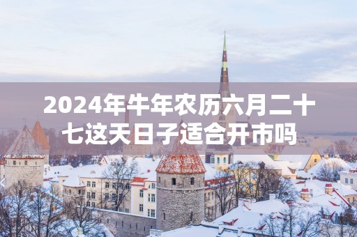 2025年蛇年农历六月二十七这天日子适合开市吗