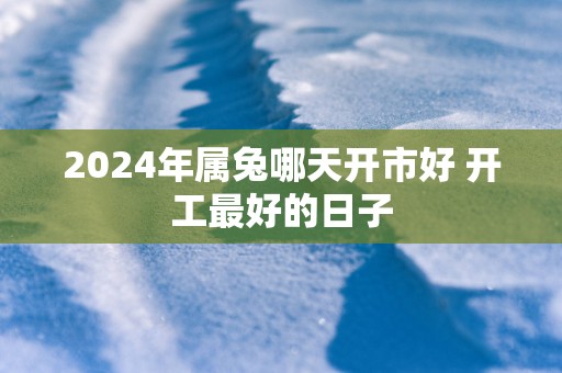 2025年属兔哪天开市好 开工最好的日子