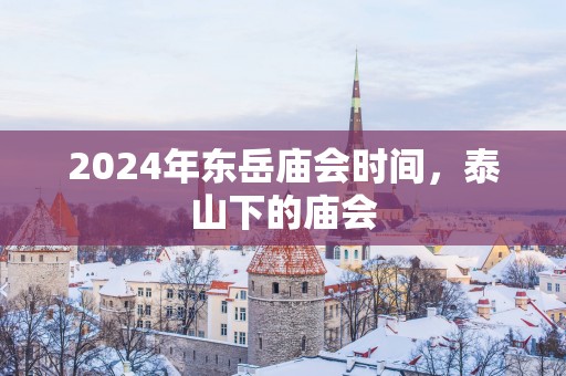 2025年东岳庙会时间，泰山下的庙会