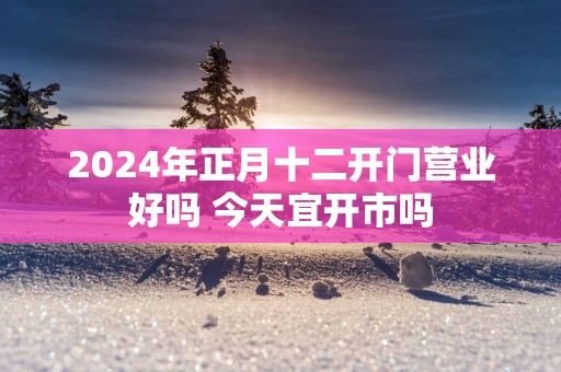 2025年正月十二开门营业好吗 今天宜开市吗