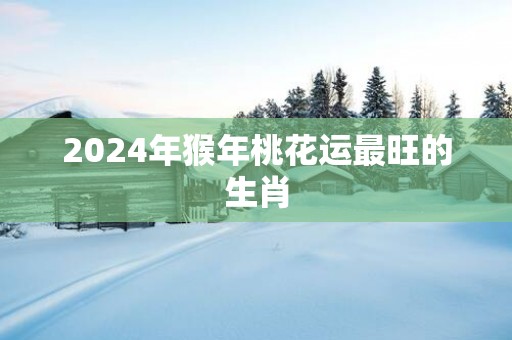 2025年猴年桃花运最旺的生肖