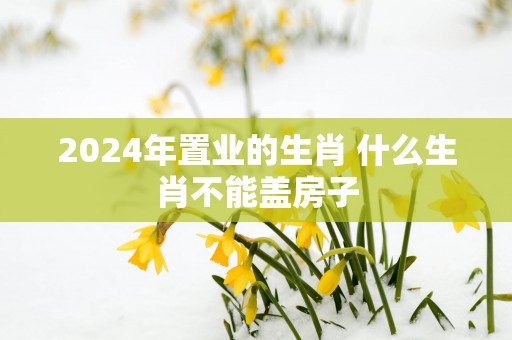 2025年置业的生肖 什么生肖不能盖房子