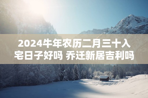 2025蛇年农历二月三十入宅日子好吗 乔迁新居吉利吗