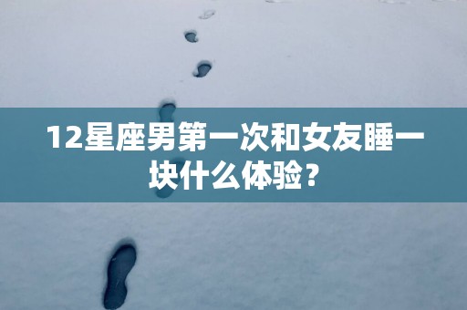 12星座男第一次和女友睡一块什么体验？