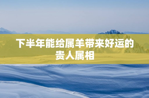 下半年能给属羊带来好运的贵人属相